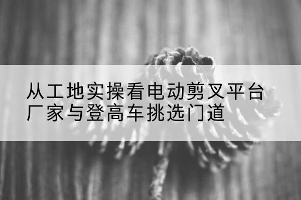 胶州电动剪叉升降平台厂家-从工地实操看电动剪叉平台厂家与登高车挑选门道