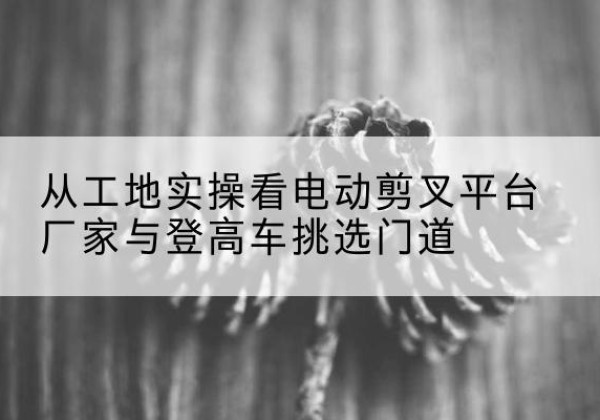 胶州电动剪叉升降平台厂家-从工地实操看电动剪叉平台厂家与登高车挑选门道